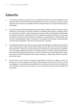 Gabarito
1.	 O marketing sensorial é uma ação com um investimento de baixo custo, principalmente se for
usado no ponto de venda. Ele tem como propósito fixar a marca, o produto ou o serviço, criando
sensações por meio dos cinco sentidos humanos, formando assim um vínculo emocional com o
consumidor.
2.	 É uma ferramenta utilizada pelos publicitários para atingir os clientes de forma específica, direta,
individual e, muitas vezes, de maneira inovadora. O marketing direto oferece a vantagem de ter
um custo baixo em relação a mídias tradicionais e de massa, pode criar relacionamento individual,
ter rapidez e especificar o público-alvo. Com essa definição, podemos identificar um termo que
caracteriza esse recurso muito utilizado no marketing e na publicidade: é a interatividade, uma
vez que o marketing direto indica a existência de uma ligação entre empresa e cliente, gerando
uma sensação de satisfação e valor desse cliente para com a empresa.
3.	 É a utilização do celular como mídia, ou seja, são ações de publicidade e marketing que são produ-
zidas e destinadas para a tela do celular. Vale ressaltar que essa ideia não é nova e já até ocorrem
ações desse tipo no Brasil, mas ainda se trata de um mercado novo e promissor para a publicida-
de. As mensagens publicitárias podem ser enviadas de diversas maneiras, como por exemplo: em
formas de textos divulgando promoções e serviços e até mesmo por meio de fotografias e vídeos
do produto e vinhetas corporativas. Entre tantas vantagens, o celular pode oferecer inovação e
alto teor de leitura.
4.	 Uma das formas mais comuns e antigas da publicidade na internet, seu objetivo é atrair um
usuário para o site da empresa que esteja sendo divulgado no banner por meio de um link
(uma ligação, um canal). Podem ser produzidos em diversos tamanhos e formatos e normalmente
são colocados em sites com mais acessos e com características próximas aos do público do
anunciante.
92 | O futuro da comunicação mercadológica
Este material é parte integrante do acervo do IESDE BRASIL S.A.,
mais informações www.iesde.com.br
 