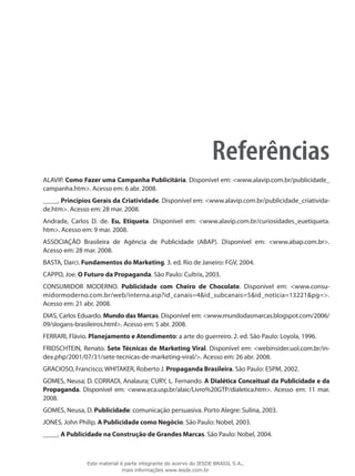Referências
ALAVIP. Como Fazer uma Campanha Publicitária. Disponível em: <www.alavip.com.br/publicidade_
campanha.htm>. Acesso em: 6 abr. 2008.
_____. Princípios Gerais da Criatividade. Disponível em: <www.alavip.com.br/publicidade_criativida-
de.htm>. Acesso em: 28 mar. 2008.
Andrade, Carlos D. de. Eu, Etiqueta. Disponível em: <www.alavip.com.br/curiosidades_euetiqueta.
htm>. Acesso em: 9 mar. 2008.
ASSOCIAÇÃO Brasileira de Agência de Publicidade (ABAP). Disponível em: <www.abap.com.br>.
Acesso em: 28 mar. 2008.
BASTA, Darci. Fundamentos do Marketing. 3. ed. Rio de Janeiro: FGV, 2004.
CAPPO, Joe. O Futuro da Propaganda. São Paulo: Cultrix, 2003.
CONSUMIDOR MODERNO. Publicidade com Cheiro de Chocolate. Disponível em: <www.consu-
midormoderno.com.br/web/interna.asp?id_canais=4&id_subcanais=5&id_noticia=13221&pg=>.
Acesso em: 21 abr. 2008.
DIAS, Carlos Eduardo. Mundo das Marcas. Disponível em: <www.mundodasmarcas.blogspot.com/2006/
09/slogans-brasileiros.html>. Acesso em: 5 abr. 2008.
FERRARI, Flávio. Planejamento e Atendimento: a arte do guerreiro. 2. ed. São Paulo: Loyola, 1996.
FRIDSCHTEIN, Renato. Sete Técnicas de Marketing Viral. Disponível em: <webinsider.uol.com.br/in-
dex.php/2001/07/31/sete-tecnicas-de-marketing-viral/>. Acesso em: 26 abr. 2008.
GRACIOSO, Francisco; WHITAKER, Roberto J. Propaganda Brasileira. São Paulo: ESPM, 2002.
GOMES, Neusa; D. CORRADI, Analaura; CURY, L. Fernando. A Dialética Conceitual da Publicidade e da
Propaganda. Disponível em: <www.eca.usp.br/alaic/Livro%20GTP/dialetica.htm>. Acesso em: 11 mar.
2008.
GOMES, Neusa, D. Publicidade: comunicação persuasiva. Porto Alegre: Sulina, 2003.
JONES, John Philip. A Publicidade como Negócio. São Paulo: Nobel, 2003.
_____. A Publicidade na Construção de Grandes Marcas. São Paulo: Nobel, 2004.
Este material é parte integrante do acervo do IESDE BRASIL S.A.,
mais informações www.iesde.com.br
 