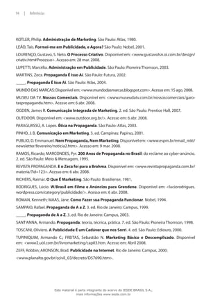 KOTLER, Philip. Administração de Marketing. São Paulo: Atlas, 1980.
LEÃO, Taís. Formei-me em Publicidade, e Agora? São Paulo: Nobel, 2001.
LOURENÇO, Gustavo, S. Neto. O Processo Criativo. Disponível em: <www.gustavolsn.oi.com.br/design/
criativ.htm#Processo>. Acesso em: 28 mar. 2008.
LUPETTI, Marcélia. Administração em Publicidade. São Paulo: Pioneira Thomson, 2003.
MARTINS, Zeca. Propaganda É Isso Aí. São Paulo: Futura, 2002.
_____. Propaganda É Isso Aí. São Paulo: Atlas, 2004.
MUNDO DAS MARCAS: Disponível em: <www.mundodasmarcas.blogspot.com>. Acesso em: 15 ago. 2008.
MUSEU DA TV. Nossos Comerciais. Disponível em: <www.museudatv.com.br/nossoscomerciais/garo-
taspropaganda.htm>. Acesso em: 6 abr. 2008.
OGDEN, James R. Comunicação Integrada de Marketing. 2. ed. São Paulo: Prentice Hall, 2007.
OUTDOOR. Disponível em: <www.outdoor.org.br/>. Acesso em: 6 abr. 2008.
PARAGUASSÚ, A. Lopes. Ética na Propaganda. São Paulo: Atlas, 2003.
PINHO, J. B. Comunicação em Marketing. 5. ed. Campinas: Papirus, 2001.
PUBLIO, D. Emmanuel. Nem Propaganda, Nem Marketing. Disponível em: <www.espm.br/email_mkt/
newsletter/fevereiro/noticia2.htm>. Acesso em: 9 mar. 2008.
RAMOS, Ricardo; MARCONDES, Pyr. 200 Anos de Propaganda no Brasil: do reclame ao cyber-anúncio.
2. ed. São Paulo: Meio & Mensagem, 1995.
REVISTA PROPAGANDA. E o Zeca foi para a Brahma. Disponível em: <www.revistapropaganda.com.br/
materia/?id=123>. Acesso em: 6 abr. 2008.
RICHERS, Raimar. O Que É Marketing. São Paulo: Brasiliense, 1981.
RODRIGUES, Lúcio. W/Brasil em Filme e Anúncios para Grendene. Disponível em: <luciorodrigues.
wordpress.com/category/publicidade/>. Acesso em: 6 abr. 2008.
ROMAN, Kenneth; MAAS, Jane. Como Fazer sua Propaganda Funcionar. Nobel, 1994.
SAMPAIO, Rafael. Propaganda de A a Z. 3. ed. Rio de Janeiro: Campus, 1999.
_____. Propaganda de A a Z. 3. ed. Rio de Janeiro: Campus, 2003.
SANT’ANNA, Armando. Propaganda: teoria, técnica, prática. 7. ed. São Paulo: Pioneira Thomson, 1998.
TOSCANI, Oliviero. A Publicidade É um Cadáver que nos Sorri. 4. ed. São Paulo: Ediouro, 2000.
TUPINIQUIM, Armando C.; FREITAS, Sebastião N. Marketing Básico e Descomplicado. Disponível
em: <www2.uol.com.br/livromarketing/cap03.htm. Acesso em: Abril 2008.
ZEFF, Robbin; ARONSON, Brad. Publicidade na Internet. Rio de Janeiro: Campus, 2000.
<www.planalto.gov.br/ccivil_03/decreto/D57690.htm>.
94 | Referências
Este material é parte integrante do acervo do IESDE BRASIL S.A.,
mais informações www.iesde.com.br
 