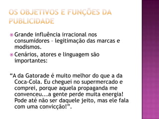  Grande influência irracional nos
  consumidores – legitimação das marcas e
  modismos.
 Cenários, atores e linguagem são
  importantes:

“A da Gatorade é muito melhor do que a da
  Coca-Cola. Eu cheguei no supermercado e
  comprei, porque aquela propaganda me
  convenceu...a gente perde muita energia!
  Pode até não ser daquele jeito, mas ele fala
  com uma convicção!”.
 