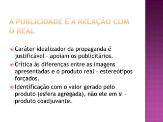 Caráter  idealizador da propaganda é
  justificável – apoiam os publicitários.
 Crítica às diferenças entre as imagens
  apresentadas e o produto real – estereótipos
  forçados.
 Identificação com o valor gerado pelo
  produto (esfera agregada), não ele em si –
  produto coadjuvante.
 