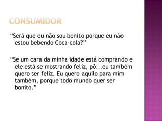 “Será que eu não sou bonito porque eu não
  estou bebendo Coca-cola?”

“Se um cara da minha idade está comprando e
  ele está se mostrando feliz, pô...eu também
  quero ser feliz. Eu quero aquilo para mim
  também, porque todo mundo quer ser
  bonito.”
 