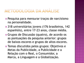  Pesquisa para mensurar traços de narcisismo
  na personalidade.
 318 universitários jovens (176 brasileiros, 142
  espanhóis), entre 17-23 anos, classe média.
 Grupos de Discussão (quatro), de acordo os
  as pontuações da pesquisa anterior: grupos
  de baixos escores e grupos de altos escores.
 Temas discutidos pelos grupos: Objetivos e
  Metas da Publicidade, a Publicidade e a
  Relação com o Real, o Consumidor, a
  Marca, a Linguagem e a Globalização.
 