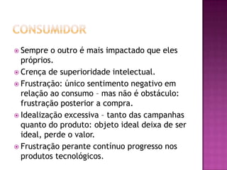  Sempre  o outro é mais impactado que eles
  próprios.
 Crença de superioridade intelectual.
 Frustração: único sentimento negativo em
  relação ao consumo – mas não é obstáculo:
  frustração posterior a compra.
 Idealização excessiva – tanto das campanhas
  quanto do produto: objeto ideal deixa de ser
  ideal, perde o valor.
 Frustração perante contínuo progresso nos
  produtos tecnológicos.
 