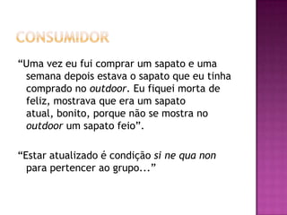 “Uma vez eu fui comprar um sapato e uma
 semana depois estava o sapato que eu tinha
 comprado no outdoor. Eu fiquei morta de
 feliz, mostrava que era um sapato
 atual, bonito, porque não se mostra no
 outdoor um sapato feio”.

“Estar atualizado é condição si ne qua non
  para pertencer ao grupo...”
 