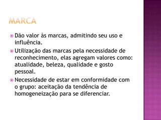  Dão  valor às marcas, admitindo seu uso e
  influência.
 Utilização das marcas pela necessidade de
  reconhecimento, elas agregam valores como:
  atualidade, beleza, qualidade e gosto
  pessoal.
 Necessidade de estar em conformidade com
  o grupo: aceitação da tendência de
  homogeneização para se diferenciar.
 