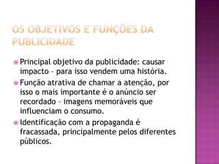  Principal objetivo da publicidade: causar
  impacto – para isso vendem uma história.
 Função atrativa de chamar a atenção, por
  isso o mais importante é o anúncio ser
  recordado – imagens memoráveis que
  influenciam o consumo.
 Identificação com a propaganda é
  fracassada, principalmente pelos diferentes
  públicos.
 