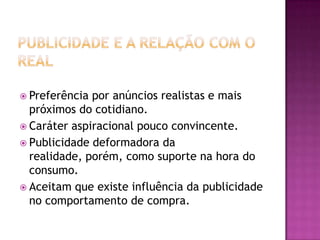  Preferência por anúncios realistas e mais
  próximos do cotidiano.
 Caráter aspiracional pouco convincente.
 Publicidade deformadora da
  realidade, porém, como suporte na hora do
  consumo.
 Aceitam que existe influência da publicidade
  no comportamento de compra.
 