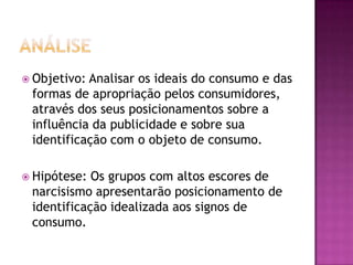  Objetivo:Analisar os ideais do consumo e das
 formas de apropriação pelos consumidores,
 através dos seus posicionamentos sobre a
 influência da publicidade e sobre sua
 identificação com o objeto de consumo.

 Hipótese: Os grupos com altos escores de
 narcisismo apresentarão posicionamento de
 identificação idealizada aos signos de
 consumo.
 