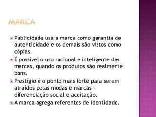  Publicidade  usa a marca como garantia de
  autenticidade e os demais são vistos como
  cópias.
 É possível o uso racional e inteligente das
  marcas, quando os produtos são realmente
  bons.
 Prestígio é o ponto mais forte para serem
  atraídos pelas modas e marcas –
  diferenciação social e aceitação.
 A marca agrega referentes de identidade.
 