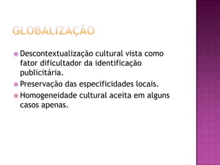  Descontextualização   cultural vista como
  fator dificultador da identificação
  publicitária.
 Preservação das especificidades locais.
 Homogeneidade cultural aceita em alguns
  casos apenas.
 