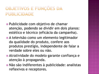  Publicidade  com objetivo de chamar
  atenção, podendo se dividir em dois planos:
  estético e técnico (eficácia da campanha).
 A televisão como um elemento legitimador
  da qualidade do produto, confere aos
  produtos prestígio, independente de falar a
  verdade sobre eles ou não.
 Atratividade do modelo garante confiança e
  atenção à propaganda.
 Não são indiferentes à publicidade: analistas
  reflexivos e receptores.
 