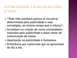  “Toda  vida cotidiana parece se encontrar
  determinada pela publicidade e suas
  estratégias, ao mesmo tempo que a reforça”.
 Acreditam na criação de novas necessidades
  induzidas pela publicidade e pelos meios de
  comunicação de massa.
 Idealização na publicidade é fantasiosa.
 Preferência por comerciais que se aproximam
  do dia a dia.
 
