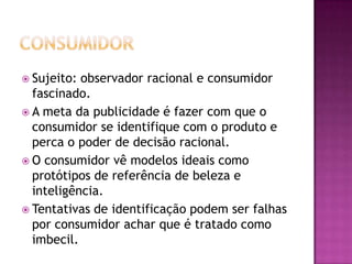  Sujeito: observador racional e consumidor
  fascinado.
 A meta da publicidade é fazer com que o
  consumidor se identifique com o produto e
  perca o poder de decisão racional.
 O consumidor vê modelos ideais como
  protótipos de referência de beleza e
  inteligência.
 Tentativas de identificação podem ser falhas
  por consumidor achar que é tratado como
  imbecil.
 