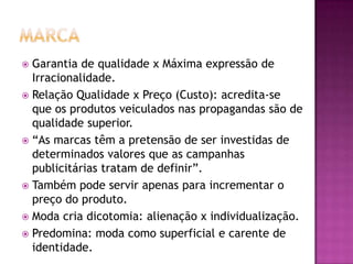 Garantia de qualidade x Máxima expressão de
  Irracionalidade.
 Relação Qualidade x Preço (Custo): acredita-se
  que os produtos veiculados nas propagandas são de
  qualidade superior.
 “As marcas têm a pretensão de ser investidas de
  determinados valores que as campanhas
  publicitárias tratam de definir”.
 Também pode servir apenas para incrementar o
  preço do produto.
 Moda cria dicotomia: alienação x individualização.
 Predomina: moda como superficial e carente de
  identidade.
 