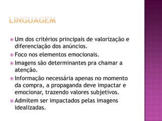  Um  dos critérios principais de valorização e
  diferenciação dos anúncios.
 Foco nos elementos emocionais.
 Imagens são determinantes pra chamar a
  atenção.
 Informação necessária apenas no momento
  da compra, a propaganda deve impactar e
  emocionar, trazendo valores subjetivos.
 Admitem ser impactados pelas imagens
  idealizadas.
 