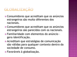  Consumidores   que acreditam que os anúncios
  estrangeiros são muito diferentes dos
  nacionais.
 Consumidores que acreditam que os anúncios
  estrangeiros são parecidos com os nacionais.
 Familiaridade com elementos do anúncio –
  gera identificação.
 Acreditam que estratégias de comunicação
  são válidas para qualquer contexto dentro da
  sociedade de consumo.
 Favoráveis à globalização.
 
