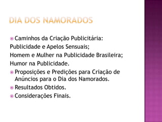  Caminhos  da Criação Publicitária:
Publicidade e Apelos Sensuais;
Homem e Mulher na Publicidade Brasileira;
Humor na Publicidade.
 Proposições e Predições para Criação de
  Anúncios para o Dia dos Namorados.
 Resultados Obtidos.
 Considerações Finais.
 