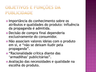  Importância  do conhecimento sobre os
  atributos e qualidades do produto: influência
  da propaganda é admitida.
 Decisão de compra final dependeria
  exclusivamente do consumidor.
 Não associam valores ideias com o produto
  em si, e “não se deixam iludir pela
  propaganda”.
 “Racionalidade crítica diante das
  „armadilhas‟ publicitárias”.
 Avaliação das necessidades e qualidade na
  escolha do produto.
 
