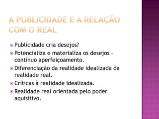  Publicidade  cria desejos?
 Potencializa e materializa os desejos –
  contínuo aperfeiçoamento.
 Diferenciação da realidade idealizada da
  realidade real.
 Críticas à realidade idealizada.
 Realidade real orientada pelo poder
  aquisitivo.
 