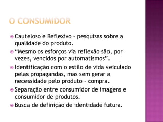  Cauteloso  e Reflexivo – pesquisas sobre a
  qualidade do produto.
 “Mesmo os esforços via reflexão são, por
  vezes, vencidos por automatismos”.
 Identificação com o estilo de vida veiculado
  pelas propagandas, mas sem gerar a
  necessidade pelo produto – compra.
 Separação entre consumidor de imagens e
  consumidor de produtos.
 Busca de definição de identidade futura.
 