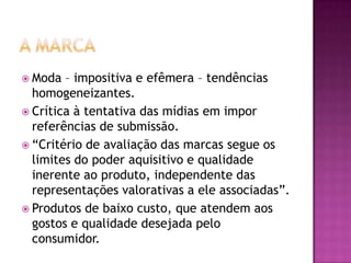  Moda  – impositiva e efêmera – tendências
  homogeneizantes.
 Crítica à tentativa das mídias em impor
  referências de submissão.
 “Critério de avaliação das marcas segue os
  limites do poder aquisitivo e qualidade
  inerente ao produto, independente das
  representações valorativas a ele associadas”.
 Produtos de baixo custo, que atendem aos
  gostos e qualidade desejada pelo
  consumidor.
 