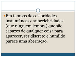 Em tempos de celebridades
instantâneas e subcelebridades
(que ninguém lembra) que são
capazes de qualquer coisa para
aparecer, ser discreto e humilde
parece uma aberração.
 