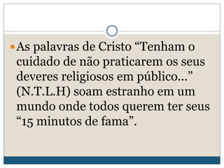 As palavras de Cristo “Tenham o
cuidado de não praticarem os seus
deveres religiosos em público...”
(N.T.L.H) soam estranho em um
mundo onde todos querem ter seus
“15 minutos de fama”.
 