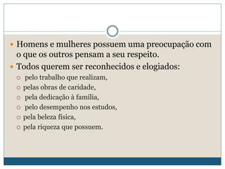  Homens e mulheres possuem uma preocupação com
o que os outros pensam a seu respeito.
 Todos querem ser reconhecidos e elogiados:
 pelo trabalho que realizam,
 pelas obras de caridade,
 pela dedicação à família,
 pelo desempenho nos estudos,
 pela beleza física,
 pela riqueza que possuem.
 
