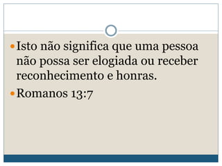 Isto não significa que uma pessoa
não possa ser elogiada ou receber
reconhecimento e honras.
Romanos 13:7
 