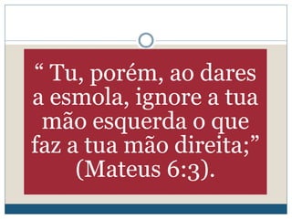 “ Tu, porém, ao dares
a esmola, ignore a tua
mão esquerda o que
faz a tua mão direita;”
(Mateus 6:3).
 
