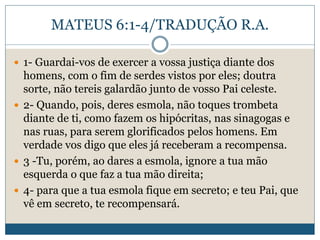 MATEUS 6:1-4/TRADUÇÃO R.A.
 1- Guardai-vos de exercer a vossa justiça diante dos
homens, com o fim de serdes vistos por eles; doutra
sorte, não tereis galardão junto de vosso Pai celeste.
 2- Quando, pois, deres esmola, não toques trombeta
diante de ti, como fazem os hipócritas, nas sinagogas e
nas ruas, para serem glorificados pelos homens. Em
verdade vos digo que eles já receberam a recompensa.
 3 -Tu, porém, ao dares a esmola, ignore a tua mão
esquerda o que faz a tua mão direita;
 4- para que a tua esmola fique em secreto; e teu Pai, que
vê em secreto, te recompensará.
 