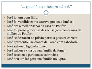 “... que não conhecera a José.”
 José foi um bom filho;
 José foi vendido como escravo por seus irmãos;
 José era o melhor servo da casa de Potifar;
 José foi preso por causa das acusações mentirosas da
mulher de Potifar;
 José se destacou na prisão por sua postura correta;
 José apresentou-se diante de Faraó com sabedoria;
 José salvou o Egito da fome;
 José salvou a vida de sua família da fome;
 José recebeu e perdoou seus irmãos;
 José deu um lar para sua família no Egito.
 