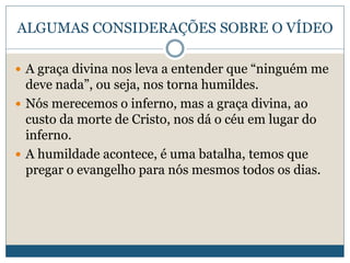ALGUMAS CONSIDERAÇÕES SOBRE O VÍDEO
 A graça divina nos leva a entender que “ninguém me
deve nada”, ou seja, nos torna humildes.
 Nós merecemos o inferno, mas a graça divina, ao
custo da morte de Cristo, nos dá o céu em lugar do
inferno.
 A humildade acontece, é uma batalha, temos que
pregar o evangelho para nós mesmos todos os dias.
 