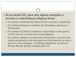  Só no século XX, para citar alguns exemplos, o
racismo e a intolerância religiosa levou:
 Os cristãos calvinistas da África do Sul a criarem o Apartheid;
 Os cristãos luteranos e católicos da Alemanha a apoiarem o
Holocausto;
 Os cristãos do Líbano (ortodoxos e maronitas) a uma guerra
civil de mais de 10 anos com os muçulmanos;
 Os cristãos católicos e protestantes da Irlanda a viverem uma
tensão permanente com uma guerra civil de mais de 30 anos e
que teve como destaque, o Domingo Sangrento, em 1972 (o
Sunday Bloody Sunday cantado pelo U2).
 