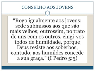 CONSELHO AOS JOVENS
“Rogo igualmente aos jovens:
sede submissos aos que são
mais velhos; outrossim, no trato
de uns com os outros, cingi-vos
todos de humildade, porque
Deus resiste aos soberbos,
contudo, aos humildes concede
a sua graça.” (I Pedro 5:5)
 