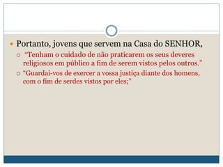  Portanto, jovens que servem na Casa do SENHOR,
 “Tenham o cuidado de não praticarem os seus deveres
religiosos em público a fim de serem vistos pelos outros.”
 “Guardai-vos de exercer a vossa justiça diante dos homens,
com o fim de serdes vistos por eles;”
 