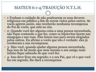 MATEUS 6:1-4/TRADUÇÃO N.T.L.H.
 1-Tenham o cuidado de não praticarem os seus deveres
religiosos em público a fim de serem vistos pelos outros. Se
vocês agirem assim, não receberão nenhuma recompensa
do Pai de vocês, que está no céu.
 2- Quando você der alguma coisa a uma pessoa necessitada,
não fique contando o que fez, como os hipócritas fazem nas
sinagogas e nas ruas. Eles fazem isso para serem elogiados
pelos outros. Eu afirmo a vocês que isto é verdade: eles já
receberam a sua recompensa.
 3- Mas você, quando ajudar alguma pessoa necessitada,
faça isso de tal modo que nem mesmo o seu amigo mais
íntimo fique sabendo do que você fez.
 4- Isso deve ficar em segredo; e o seu Pai, que vê o que você
faz em segredo, lhe dará a recompensa.
 