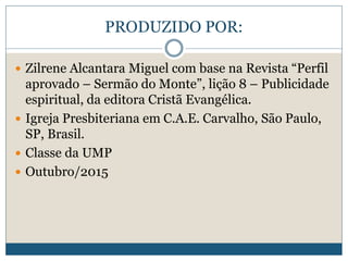 PRODUZIDO POR:
 Zilrene Alcantara Miguel com base na Revista “Perfil
aprovado – Sermão do Monte”, lição 8 – Publicidade
espiritual, da editora Cristã Evangélica.
 Igreja Presbiteriana em C.A.E. Carvalho, São Paulo,
SP, Brasil.
 Classe da UMP
 Outubro/2015
 
