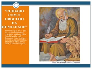 “CUIDADO
COM O
ORGULHO
DA
HUMILDADE”
Jerônimo (347.d.C – 420
d.C), foi um sacerdote
cristão da região da Ilíria
(atual Croácia, etc),
destacado como teólogo e
Doutor da Igreja Católica.
Traduziu a Bíblia para o
latim, a famosa Vulgata.
Foto: www.google.com.br/imagens
 