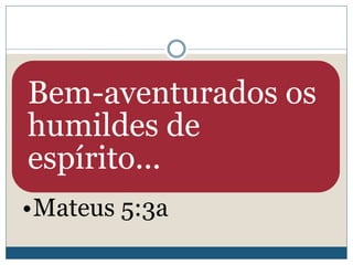 Bem-aventurados os
humildes de
espírito...
•Mateus 5:3a
 