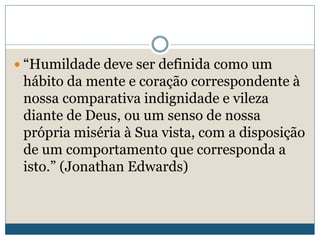  “Humildade deve ser definida como um
hábito da mente e coração correspondente à
nossa comparativa indignidade e vileza
diante de Deus, ou um senso de nossa
própria miséria à Sua vista, com a disposição
de um comportamento que corresponda a
isto.” (Jonathan Edwards)
 