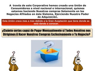 A  través de este Corporativo hemos creado una Unión de Consumidores a nivel nacional e internacional, quienes estamos haciendo Nuestras compras Solamente en los Negocios Afiliados en éste Sistema, Ejerciendo Nuestro Poder de Adquisición. Esta Unión crece mes a mes debido a la Gran Aceptación que tiene donde se  está dando a conocer. ¿Cuánto serías capaz de Pagar Mensualmente si Todos Nosotros nos  Dirigimos A Hacer Nuestras Compras Exclusivamente a Tu Negocio? 