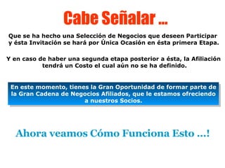 Cabe Señalar … Que se ha hecho una Selección de Negocios que deseen Participar y ésta Invitación se hará por Única Ocasión en ésta primera Etapa. Y en caso de haber una segunda etapa posterior a ésta, la Afiliación  tendrá un Costo el cual aún no se ha definido. En este momento, tienes la Gran Oportunidad de formar parte de la Gran Cadena de Negocios Afiliados, que le estamos ofreciendo a nuestros Socios. Ahora veamos Cómo Funciona Esto …! 
