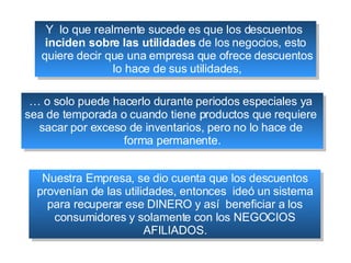 Y  lo que realmente sucede es que los descuentos  inciden sobre las utilidades  de los negocios, esto quiere decir que una empresa que ofrece descuentos lo hace de sus utilidades, …  o solo puede hacerlo durante periodos especiales ya  sea de temporada o cuando tiene productos que requiere  sacar por exceso de inventarios, pero no lo hace de  forma permanente. Nuestra Empresa, se dio cuenta que los descuentos provenían de las utilidades, entonces  ideó un sistema para recuperar ese DINERO y así  beneficiar a los consumidores y solamente con los NEGOCIOS AFILIADOS. 