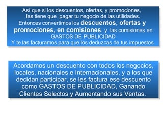 Así que si los descuentos, ofertas, y promociones,  las tiene que  pagar tu negocio de las utilidades. Entonces convertimos los  descuentos, ofertas y  promociones, en comisiones .  y  las comisiones en GASTOS DE PUBLICIDAD Y te las facturamos para que los deduzcas de tus impuestos. Acordamos un descuento con todos los negocios, locales, nacionales e Internacionales, y a los que decidan participar, se les factura ese descuento como GASTOS DE PUBLICIDAD, Ganando Clientes Selectos y Aumentando sus Ventas.  