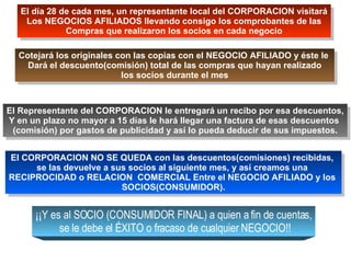 El día 28 de cada mes, un representante local del CORPORACION visitará Los NEGOCIOS AFILIADOS llevando consigo los comprobantes de las Compras que realizaron los socios en cada negocio Cotejará los originales con las copias con el NEGOCIO AFILIADO y éste le  Dará el descuento(comisión) total de las compras que hayan realizado los socios durante el mes El Representante del CORPORACION le entregará un recibo por esa descuentos, Y en un plazo no mayor a 15 días le hará llegar una factura de esas descuentos  (comisión) por gastos de publicidad y así lo pueda deducir de sus impuestos. El CORPORACION NO SE QUEDA con las descuentos(comisiones) recibidas,  se las devuelve a sus socios al siguiente mes, y así creamos una  RECIPROCIDAD o RELACION  COMERCIAL Entre el NEGOCIO AFILIADO y los  SOCIOS(CONSUMIDOR). ¡¡Y es al SOCIO (CONSUMIDOR FINAL) a quien a fin de cuentas, se le debe el ÉXITO o fracaso de cualquier NEGOCIO!! 