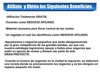 Afíliate  y Obtén los Siguientes Beneficios  : Afiliación Totalmente GRATIS. Contrato como NEGOCIO AFILIADO. Material necesario para llevar control de las ventas. Un logotipo el cual los identificara como NEGOCIO AFILIADO. Apoyaremos a negocios pequeños que están desapareciendo  por la gran competencia de las grandes tiendas, así que con  nuestra estrategia lograremos apoyar a todos esos negocios que  están en apuros de ventas y Deseen ser parte de éste  GRAN PROYECTO. Cuando el número de negocios en la ciudad lo requieran, se elaborará  una revista donde se promocionarán los negocios y se les otorgara un  espacio pequeño sin costo. 