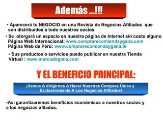 Así garantizaremos beneficios económicos a nuestros socios y a los negocios afilados. Además …!!! Aparecerá tu NEGOCIO en una Revista de Negocios Afiliados  que son distribuidos a todo nuestros socios Y EL BENEFICIO PRINCIPAL: ¡Vamos A dirigirnos A Hacer Nuestras Compras Única y  Exclusivamente A Los Negocios Afiliados! Se  otorgará un espacio en nuestra página de Internet sin costo alguno  Página Web Internacional:  www.comprarecomiendaygana.com Página Web de Perú:  www.comprarecomiendaygana.tk Sus productos o servicios puede publicar en nuestra Tienda Virtual :  www.mercadogana.com 