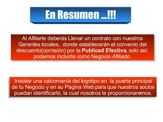 En Resumen …!!! Al Afiliarte deberás Llenar un contrato con nuestros Gerentes locales,  donde establecerán el convenio del descuento(comisión) por la  Publicad Efectiva , solo así, podemos incluirte como Negocio Afiliado. Instalar una calcomanía del logotipo en  la puerta principal de tu Negocio y en su Página Web para que nuestros socios puedan identificarlo, la cual nosotros la proporcionaremos. 